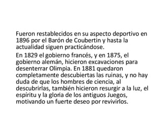 Fueron restablecidos en su aspecto deportivo en 1896 por el Barón de Coubertin y hasta la actualidad siguen practicándose. En 1829 el gobierno francés, y en 1875, el gobierno alemán, hicieron excavaciones para desenterrar Olimpia. En 1881 quedaron completamente descubiertas las ruinas, y no hay duda de que los hombres de ciencia, al descubrirlas, también hicieron resurgir a la luz, el espíritu y la gloria de los antiguos Juegos, motivando un fuerte deseo por revivirlos. 