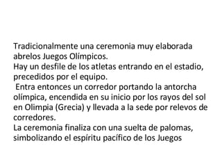 Tradicionalmente una ceremonia muy elaborada abrelos Juegos Olímpicos.  Hay un desfile de los atletas entrando en el estadio, precedidos por el equipo.  Entra entonces un corredor portando la antorcha olímpica, encendida en su inicio por los rayos del sol en Olimpia (Grecia) y llevada a la sede por relevos de corredores.  La ceremonia finaliza con una suelta de palomas, simbolizando el espíritu pacífico de los Juegos 