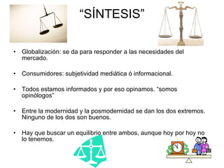 “ SÍNTESIS” Globalización: se da para responder a las necesidades del mercado. Consumidores: subjetividad mediática ó informacional. Todos estamos informados y por eso opinamos. “somos opinólogos” Entre la modernidad y la posmodernidad se dan los dos extremos. Ninguno de los dos son buenos. Hay que buscar un equilibrio entre ambos, aunque hoy por hoy no lo tenemos.  