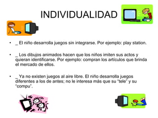 INDIVIDUALIDAD _ El niño desarrolla juegos sin integrarse. Por ejemplo: play station. _ Los dibujos animados hacen que los niños imiten sus actos y quieran identificarse. Por ejemplo: compran los artículos que brinda el mercado de ellos. _ Ya no existen juegos al aire libre. El niño desarrolla juegos diferentes a los de antes; no le interesa más que su “tele” y su “compu”. 