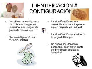 IDENTIFICACIÓN #  CONFIGURACIÓN Los chicos se configuran a partir de una imagen de televisión, una imagen de grupo de música, etc. Dicha configuración es mutable, cambia. La identificación es una operación que constituye a un sujeto respecto de un ideal. La identificación se sostiene a lo largo del tiempo. Se busca ser idéntico al personaje, si en algún punto se diferencian colapsa la identidad. 