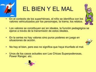 EL BIEN Y EL MAL En el contexto de los superhéroes, el niño se identifica con los valores vehiculizados por los personajes, la trama, los relatos. Los valores se constituyen así en ideales, la función pedagógica se ejerce a través de la transmisión de estos ideales. En la series no hay valores sino puros poderes en juego en situaciones de acción. No hay el bien, pero eso no significa que haya triunfado el mal. Unos de los casos actuales son Las Chicas Superpoderosas, Power Ranger, etc. 