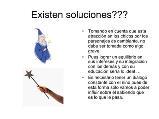 Existen soluciones??? Tomando en cuenta que esta atracción en los chicos por los personajes es cambiante, no debe ser tomada como algo grave. Pues lograr un equilibrio en sus intereses y su integración con los demás y con su educación sería lo ideal … Es necesario tener un diálogo constante con el niño pues de esta forma sólo vamos a poder influir sobre él sabiendo que es lo que le pasa. 