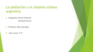 La población y el sistema urbano
argentino
 Integrantes: Bruno Caffaratti
Emanuel Ferrero
 Profesora: Mary Suasnabar
 Año y curso: 3* 2*
 