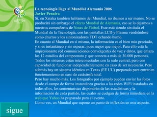 La tecnología llega al Mundial Alemania 2006 Javier  Penalva Sí, en Xataka tambien hablamos del Mundial, no ibamos a ser menos. No se producirá sin embargo el  efecto Mundial de Alemania , eso se lo dejamos a nuestros compañeros de  Notas de Fútbol . Este está siendo sin duda el Mundial de la Tecnología, con las pantallas LCD y Plasma vendiéndose como churros y los sintonizadores TDT echando humo. En cuanto al Mundial en sí mismo, la información es el bien más preciado, y si es instantáneo y sin esperar, pues mejor que mejor. Para ello está la impresionante red comunicaciones convergentes de voz y datos, que enlaza los 12 estadios del campeonato y que conecta a más de 30.000 personas. Todos los sistemas están interconectados con la sede central, pero con capacidad de funcionar independientemente en caso de ser necesario. Pero además hay un sistema idéntico en Texas (EE UU) preparado para entrar en funcionamiento en caso de catástrofe total. Pero hay mucho más. Los fotógrafos por ejemplo pueden enviar las fotos desde el campo de forma instantánea gracias a las redes WiFi instaladas en todos ellos, los comentaristas dispondrán de las estadísticas y la información de cada partido, las cuales se cuelgan de forma inmediata en la  web  que  Yahoo  ha preparado para el evento. Como ves, un Mundial que supone un punto de inflexión en este aspecto. sigue 