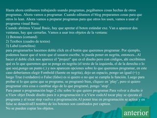 Hasta ahora estábamos trabajando usando programas, pegábamos cosas hechas de otros programas. Ahora vamos a programar. Cuando editamos el blog preparamos cosas para que otros lo lean. Ahora vamos a preparar programas para que otros los usen, vamos a usar el programa visual Basic. Cuando abrimos Visual Basic, hay que apretar el boton estándar exe. Van a aparecer dos ventanas, hay que cerrarlas. Vamos a usar tres objetos de la ventana: 1) Botones (comand) 2) Textbox (cuadro de textos) 3) Label (cartelitos) para programarlos hacemos doble click en el botón que queremos programar. Por ejemplo, podemos hacer que el texto que el usuario escribe, lo pueda poner en negrita, entonces...Al hacer el doble click nos aparece el "project" que es el diseño pero con códigos, ahí escribimos qué es lo que queremos que se ponga en negrita (el texto de la izquierda, el de la derecha o lo que sea),pongo un punto (.) y nos aparecen opciones sobre lo que queremos programar, en este caso deberíamos elegir Fontbold (fuente en negrita), dejo un espacio, pongo un igual (=) y luego True (verdadero) o False (falso) es si quiero o no que se cumpla la función. Luego para probar si lo que quise que se programe, se programó bien, cliqueo en ¨play¨, pero si quiero programar otra cosa o cambiar algo de lo que programé, pongo ¨stop¨. Para pasar a programación hago 2 clic sobre lo que quiero programar.Para volver a diseño ir a:View objet Desde diseño para ir a programación ir a:View codeAl tocar play se ejecuta el programa y al tocar stop vuelvo a programación.Al poner true en programación se activa y en false se desactivaEl nombre de los botones son cambiados por caption. No se pueden copiar los objetos. anterior 