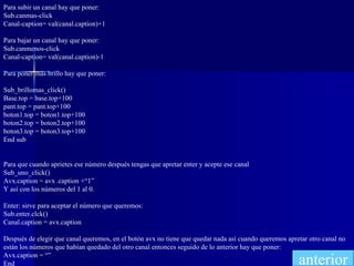 Para subir un canal hay que poner: Sub.canmas-click Canal-caption= val(canal.caption)+1 Para bajar un canal hay que poner: Sub.canmenos-click Canal-caption= val(canal.caption)-1 Para poner más brillo hay que poner: Sub_brillomas_click() Base.top = base.top+100 pant.top = pant.top+100 boton1.top = boton1.top+100 boton2.top = boton2.top+100 boton3.top = boton3.top+100 End sub Para que cuando aprietes ese número después tengas que apretar enter y acepte ese canal Sub_uno_click() Avx.caption = avx .caption +“1” Y así con los números del 1 al 0. Enter: sirve para aceptar el número que queremos: Sub.enter.clck() Canal.caption = avx.caption Después de elegir que canal queremos, en el botón avx no tiene que quedar nada así cuando queremos apretar otro canal no están los números que habían quedado del otro canal entonces seguido de lo anterior hay que poner: Avx.caption = “” End anterior 