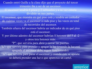 Cuando entró Guille a la clase dijo que el proyecto del tercer trimestre iba a ser de un ascensor. El ascensor tendría 6 pisos y 2 subsuelos y a su vez estaría dividido en tres partes. El ascensor, que muestra en qué piso está y tendría un contador de cuántas veces va el ascensor a cada piso y las veces en total de recorridos del ascensor. También afuera del ascensor habría un indicador de en qué piso está el ascensor. Y por último adentro del ascensor habrían 8 botones del 5 al -2 y otros tres botones más: "P": que serviría para abrir y cerrar las puertas. "L": que serviría para prender y apagar la luz (cuando la luz esté apagada el ascensor debe seguir funcionando). "A": que serviría para parar el ascensor y cuando este se apriete se deberá prender una luz o que aparezca un cartel. anterior 