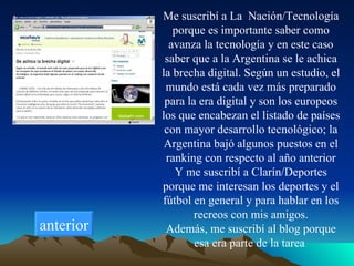 Me suscribí a La  Nación/Tecnología porque es importante saber como avanza la tecnología y en este caso saber que a la Argentina se le achica la brecha digital. Según un estudio, el mundo está cada vez más preparado para la era digital y son los europeos los que encabezan el listado de países con mayor desarrollo tecnológico; la Argentina bajó algunos puestos en el ranking con respecto al año anterior Y me suscribí a Clarín/Deportes porque me interesan los deportes y el fútbol en general y para hablar en los recreos con mis amigos. Además, me suscribí al blog porque esa era parte de la tarea  anterior 