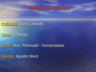 Trabajo de literatura   Profesora:  Diana Cafaratti Tema:  El Poema Curso:  3ero. Polimodal - Humanidades Alumno:  Agustin Ward 