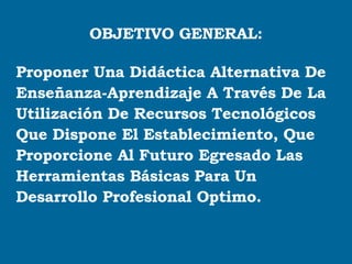 OBJETIVO GENERAL: Proponer Una Didáctica Alternativa De Enseñanza-Aprendizaje A Través De La  Utilización De Recursos Tecnológicos  Que Dispone El Establecimiento, Que  Proporcione Al Futuro Egresado Las  Herramientas Básicas Para Un  Desarrollo Profesional Optimo. 