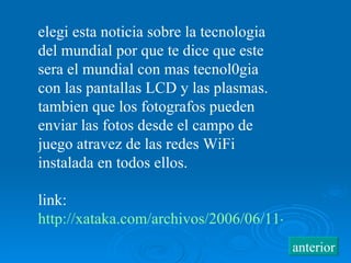 elegi esta noticia sobre la tecnologia del mundial por que te dice que este sera el mundial con mas tecnol0gia con las pantallas LCD y las plasmas. tambien que los fotografos pueden enviar las fotos desde el campo de juego atravez de las redes WiFi instalada en todos ellos. link:  http://xataka.com/archivos/2006/06/11-la-tecnologia-llega-al-mundial.php anterior 