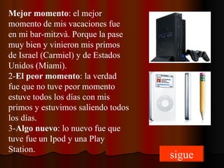 Mejor momento : el mejor momento de mis vacaciones fue en mi bar-mitzvà. Porque la pase muy bien y vinieron mis primos de Israel (Carmiel) y de Estados Unidos (Miami). 2- El peor momento : la verdad fue que no tuve peor momento estuve todos los días con mis primos y estuvimos saliendo todos los días. 3- Algo nuevo : lo nuevo fue que tuve fue un Ipod y una Play Station. sigue 