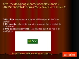 http://video.google.com/ videoplay?docid= -8295936803441856472&q=Pirates+of+the+Caribbean&hl=en 6- Un libro : en estas vacaciones el libro que leí fue “Las Visitas” 7- Un evento : el evento que vi. y escuche fue el recital de “Los Piojos” 8- Una salida o actividad:  la actividad que hice fue ir al zoológico. http://www.zoobuenosaires.com.ar/ anterior 
