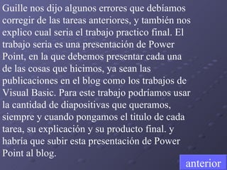 Guille nos dijo algunos errores que debíamos corregir de las tareas anteriores, y también nos explico cual seria el trabajo practico final. El trabajo seria es una presentación de Power Point, en la que debemos presentar cada una de las cosas que hicimos, ya sean las publicaciones en el blog como los trabajos de Visual Basic. Para este trabajo podríamos usar la cantidad de diapositivas que queramos, siempre y cuando pongamos el titulo de cada tarea, su explicación y su producto final. y habría que subir esta presentación de Power Point al blog. anterior 