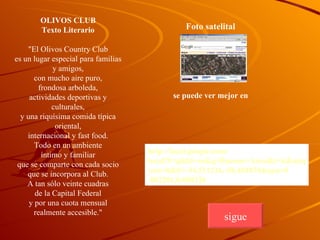 OLIVOS CLUB Texto Literario "El Olivos Country Club es un lugar especial para familias y amigos, con mucho aire puro, frondosa arboleda, actividades deportivas y culturales, y una riquísima comida típica oriental, internacional y fast food. Todo en un ambiente íntimo y familiar que se comparte con cada socio que se incorpora al Club. A tan sólo veinte cuadras de la Capital Federal y por una cuota mensual realmente accesible." Foto satelital se puede ver mejor en   http:// local.google.com / local?f=q&hl=es&q=Buenos+Aires&t=k&amp;amp;amp;amp;amp;amp;amp;amp;amp;amp ; om=0 & ll= -34.511216,-58.481834& spn=0 .002201,0.008326 sigue 