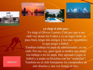 yo elegi el sitio por: Yo elegi el Olivos Country Club por que a ese club voy desde los 6 años y es un lugar lindo, la paso bien, tengo mis amigos y los mas inportantes es que juego a futbol.  Tambien trabaja mi papá de adminstrador, en ese club; Por eso voy, pero igual si tendria que elegir iria trabaje o no mi papá. Hay aprendi a jugar al futbol y a andar en bicicleta con los "madrijim"; Tambien en el club festejamos los cumpleaños de mis abuelos y una vez festeje el mio.   anterior 
