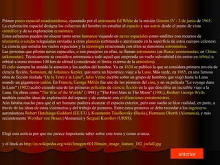 Primer  paseo espacial   estadounidense , ejecutado por el  astronauta   Ed   White  de la misión  Gemini  IV  -  3 de junio  de  1965 . La exploración espacial designa los esfuerzos del hombre en estudiar el  espacio  y sus  astros  desde el punto de vista  científico  y de su explotación  económica . Estos esfuerzos pueden involucrar tanto seres  humanos  viajando en  naves espaciales  como satélites con recursos de  telemetría  o  sondas  teleguiadas enviadas a otros  planetas  (orbitando o aterrizando en la superficie de estos cuerpos celestes). La ciencia que estudia los vuelos espaciales y la  tecnología  relacionada con ellos se denomina  astronáutica . Las personas que pilotan naves espaciales, o son pasajeros en ellas, se llaman  astronautas  (en  Rusia :  cosmonautas ; en  China :  taikonautas ). Técnicamente se considera astronauta a todo aquel que emprenda un vuelo sub-orbital (sin entrar en  órbita ) u orbital a como mínimo 100 km de altitud (considerado el límite externo de la  atmósfera ). El  cielo  siempre ha atraído la atención y los sueños del hombre. Ya en  1634  se publicó la que se considera primera novela de ciencia ficción,  Somnium , de  Johannes   Kepler , que narra un hipotético viaje a la  Luna . Más tarde, en  1865 , en una famosa obra de ficción titulada " De la  Terre  à la  Lune ",  Julio  Verne  escribe sobre un grupo de hombres que viajó hasta la Luna usando un gigantesco  cañón . En  Francia ,  George   Méliès  fue uno de los pioneros del  cine , y en su película "Le voyage dans la Lune" ( 1902 ) acabó creando una de las primeras  películas  de  ciencia ficción  en la que describía un increíble viaje a la Luna. En obras como " The   War   of   the   Worlds " (1898) y "The First Men in The Moon" ( 1901 ),  Herbert   George   Wells  también concibe ideas de exploración del espacio y de contacto con  civilizaciones   extraterrestres . Aún faltaba mucho para que el ser humano pudiera alcanzar el espacio exterior, pero este sueño se hizo realidad, en parte, a través de las ideas de estos visionarios y del trabajo de pioneros. Entre estos pioneros se debe recordar a los  ingenieros  aeronáuticos  Robert   Hutchings   Goddard  ( EE.UU . ),  Konstantin   Tsiolkovsky  ( Rusia ),  Hermann   Oberth  ( Alemania ), y más recientemente  Wernher   von   Braun  (Alemania) y  Serguéi   Koroliov  ( URSS ). Elegi esta noticia por que me parece importante saber sobre este tema y como avanza. y el linck es  http:// es.wikipedia.org / wiki /Imagen:60130main_ image_feature _182_ jwfull.jpg anterior 