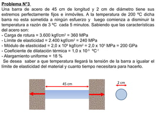 Problema N°3
Una barra de acero de 45 cm de longitud y 2 cm de diámetro tiene sus
extremos perfectamente fijos e inmóviles. A la temperatura de 200 ºC dicha
barra no esta sometida a ningún esfuerzo y luego comienza a disminuir la
temperatura a razón de 3 ºC cada 5 minutos. Sabiendo que las características
del acero son:
- Carga de rotura = 3.600 kgf/cm2
= 360 MPa
- Límite de elasticidad = 2.400 kgf/cm2
= 240 MPa
- Módulo de elasticidad = 2,0 x 106
kgf/cm2
= 2,0 x 105
MPa = 200 GPa
- Coeficiente de dilatación térmica = 1,0 x 10-5
ºC-1
- Alargamiento uniforme = 18 %
Se desea saber a que temperatura llegará la tensión de la barra a igualar el
límite de elasticidad del material y cuanto tiempo necesitara para hacerlo.
45 cm 2 cm
 