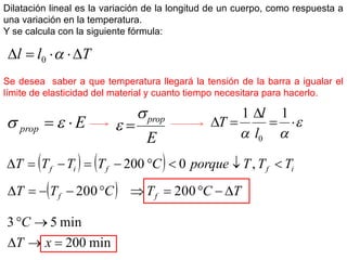 Dilatación lineal es la variación de la longitud de un cuerpo, como respuesta a
una variación en la temperatura.
Y se calcula con la siguiente fórmula:
T
l
l 



 
0








1
1
0
l
l
T
Se desea saber a que temperatura llegará la tensión de la barra a igualar el
límite de elasticidad del material y cuanto tiempo necesitara para hacerlo.
E
prop 
 

E
prop

 
    i
f
f
i
f T
T
T
porque
C
T
T
T
T 







 ,
0
200
  T
C
T
C
T
T f
f 








 200
200
min
200
min
5
3





x
T
C
 