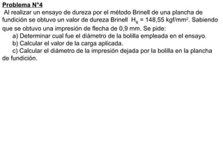 Problema N°4
Al realizar un ensayo de dureza por el método Brinell de una plancha de
fundición se obtuvo un valor de dureza Brinell HB
= 148,55 kgf/mm2
. Sabiendo
que se obtuvo una impresión de flecha de 0,9 mm. Se pide:
a) Determinar cual fue el diámetro de la bolilla empleada en el ensayo.
b) Calcular el valor de la carga aplicada.
c) Calcular el diámetro de la impresión dejada por la bolilla en la plancha
de fundición.
 