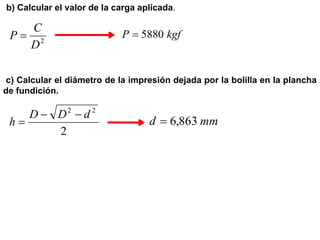 b) Calcular el valor de la carga aplicada.
2
D
C
P  kgf
P 5880

c) Calcular el diámetro de la impresión dejada por la bolilla en la plancha
de fundición.
2
2
2
d
D
D
h


 mm
d 863
,
6

 