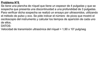 Problema N°6
Se tiene una plancha de níquel que tiene un espesor de 4 pulgadas y que se
sospecha que presenta una discontinuidad a una profundidad de 3 pulgadas.
Para verificar dicha sospecha se realizó un ensayo por ultrasonidos, utilizando
el método de pulso y eco. Se pide indicar el número de picos que mostró el
osciloscopio del instrumento y calcular los tiempos de aparición de cada uno
de ellos.
DATOS:
Velocidad de transmisión ultrasónica del níquel = 1,90 x 105
pulg/seg
 
