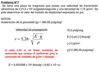 Problema N°7
Se tiene una pieza de magnesio que posee una velocidad de transmisión
ultrasónica de 2,013 x 105
pulgadas/segundo y una densidad de 1,74 g/cm3
. Se
pide determinar el valor del módulo de elasticidad expresado en psi.
DATOS:
Aceleración de la gravedad (g) = 386,09 pulg/seg2
Velocidad de propagación V[=] pulg/seg
E [=] psi [=] lb/pulg2
 [=] g/cm3
g [=] 386,09 pulg/seg2

g
E
v


 26
,
5
el valor 5,26 es un factor numérico de
conversión que incluye el coeficiente para la
conversión de unidades de g/cm3
a lb/pulg3
E = 6,600498 x 106
lb/pulg2
 6,60 x 106
psi
 
