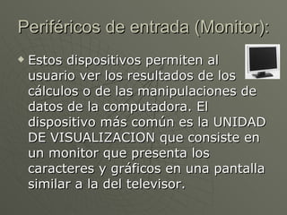 Periféricos de entrada (Monitor): Estos dispositivos permiten al usuario ver los resultados de los cálculos o de las manipulaciones de datos de la computadora. El dispositivo más común es la UNIDAD DE VISUALIZACION que consiste en un monitor que presenta los caracteres y gráficos en una pantalla similar a la del televisor.  