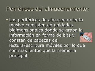 Periféricos del almacenamiento: Los periféricos de almacenamiento masivo consisten en unidades bidimensionales donde se graba la información en forma de bits y constan de cabezas de lectura/escritura móviles por lo que son más lentos que la memoria principal.  