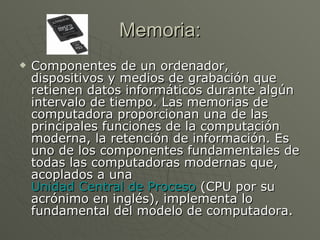 Memoria: Componentes de un ordenador, dispositivos y medios de grabación que retienen datos informáticos durante algún intervalo de tiempo. Las memorias de computadora proporcionan una de las principales funciones de la computación moderna, la retención de información. Es uno de los componentes fundamentales de todas las computadoras modernas que, acoplados a una  Unidad Central de Proceso  (CPU por su acrónimo en inglés), implementa lo fundamental del modelo de computadora. 