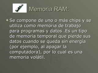Memoria RAM: Se compone de uno o más chips y se utiliza como memoria de trabajo para programas y datos .Es un tipo de memoria temporal que pierde sus datos cuando se queda sin energía (por ejemplo, al apagar la computadora), por lo cual es una memoria volátil.  