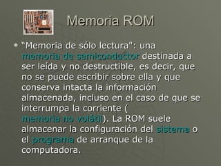 Memoria ROM “ Memoria de sólo lectura": una  memoria de semiconductor  destinada a ser leída y no destructible, es decir, que no se puede escribir sobre ella y que conserva intacta la información almacenada, incluso en el caso de que se interrumpa la corriente ( memoria no volátil ). La ROM suele almacenar la configuración del  sistema  o el  programa  de arranque de la computadora.  