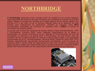 NORTHBRIDGE
  El Northbridge (traducido como: "puente norte" en español) es el circuito integrado
  más importante del conjunto de chips (Chipset) que constituye el corazón de la placa
  madre. Recibe el nombre por situarse en la parte superior de las placas madres con
  formato ATX y por tanto no es un término utilizado antes de la aparición de este
  formato para ordenadores de sobremesa. También es conocido como MCH
  (concentrador controlador de memoria) en sistemas Intel y GMCH si incluye el
  controlador del sistema gráfico.
  Es el chip que controla las funciones de acceso desde y hasta microprocesador, AGP
  o PCI-Express, memoria RAM, vídeo integrado (dependiendo de la placa) y
  Southbridge. Su función principal es la de controlar el funcionamiento del bus del
  procesador, la memoria y el puerto AGP o PCI-Express. De esa forma, sirve de
  conexión (de ahí su denominación de "puente") entre la placa madre y los principales
  componentes de la PC: microprocesador, memoria RAM y tarjeta de vídeo AGP o PCI
  Express. Generalmente, las grandes innovaciones tecnológicas, como el soporte de
  memoria DDR o nuevos FSB, se implementan en este chip. Es decir, el soporte que
  tenga una placa madre para determinado tipo de microprocesadores, memorias RAM o
  placas AGP estará limitado por las capacidades del Northbridge de que disponga.




ATRAS
 