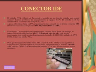 CONECTOR IDE
 El estándar ATA (Adjunto de Tecnología Avanzada) es una interfaz estándar que permite
 conectar distintos periféricos de almacenamiento a equipos de PC. El estándar ATA fue
 desarrollado el 12 de mayo de 1994 por el ANSI .
 A pesar del nombre oficial "ATA", este estándar es más conocido por el término comercial IDE
 (Electrónica de Unidad Integrada) o IDE Mejorado (EIDE o E-IDE).


 El estándar ATA fue diseñado originalmente para conectar discos duros; sin embargo, se
 desarrolló una extensión llamada ATAPI (Paquete de Interfaz ATA) que permite
 interconectar otros periféricos de almacenamiento (unidades de CD-ROM, unidades de DVD-
 ROM, etc.) en una interfaz ATA.


 Dado que ha surgido el estándar Serial ATA (escrito S-ATA o SATA), lo que le permite la
 transferencia de datos a través de un vínculo serial, en algunos casos el término "Paralelo
 ATA" (escrito PATA o P-ATA) reemplaza al término "ATA" para diferenciar entre los dos
 estándares.




ATRAS
 