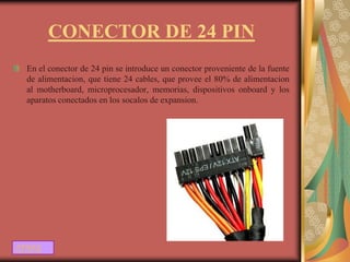 CONECTOR DE 24 PIN
  En el conector de 24 pin se introduce un conector proveniente de la fuente
  de alimentacion, que tiene 24 cables, que provee el 80% de alimentacion
  al motherboard, microprocesador, memorias, dispositivos onboard y los
  aparatos conectados en los socalos de expansion.




ATRAS
 