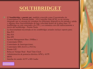 SOUTHBRIDGET
  El Southbridge o puente sur, también conocido como Concentrador de
  Controladores de Entrada/Salida - I/O Controller Hub (ICH), es un circuito
  integrado que se encarga de coordinar los diferentes dispositivos de entrada y salida
  y algunas otras funcionalidades de baja velocidad dentro de la placa base. El
  southbridge no está conectado a la CPU y se comunica con ella indirectamente a
  través del northbridge - Puente Norte.
  La funcionalidad encontrada en los southbridges actuales incluye soporte para:
  Bus PCI
  Bus ISA
  Bus SPI
  System Management Bus ( SMBus )
  Controlador DMA
  Controlador de Interrupcciones
  Controlador IDE (SATA o PATA)
  Puente LPC
  Reloj en Tiempo Real - Real Time Clock
  Administración de potencia eléctrica APM y ACPI
  BIOS
  Interfaz de sonido AC97 o HD Audio

ATRAS
 