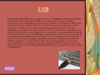 USB
 El Universal Serial Bus (bus universal en serie) o Conductor Universal en Serie
 (CUS), abreviado comúnmente USB, es un puerto que sirve para conectar
 periféricos a una computadora. Fue creado en 1996 por siete empresas: IBM, Intel,
 Northern Telecom, Compaq, Microsoft, Digital Equipment Corporation y NEC.
 El diseño del USB tenía en mente eliminar la necesidad de adquirir tarjetas
 separadas para poner en los puertos bus ISA o PCI, y mejorar las capacidades plug-
 and-play permitiendo a esos dispositivos ser conectados o desconectados al sistema
 sin necesidad de reiniciar. Sin embargo, en aplicaciones donde se necesita ancho de
 banda para grandes transferencias de datos, o si se necesita una latencia baja, los
 buses PCI o PCIe salen ganando. Igualmente sucede si la aplicación requiere de
 robustez industrial. A favor del bus USB, cabe decir que cuando se conecta un
 nuevo dispositivo, el servidor lo enumera y agrega el software necesario para que
 pueda funcionar (esto dependerá ciertamente del sistema operativo que esté usando
 el computador).




ATRAS
 