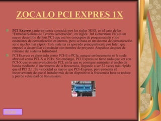 ZOCALO PCI EXPRES 1X
   PCI Express (anteriormente conocido por las siglas 3GIO, en el caso de las
   "Entradas/Salidas de Tercera Generación", en inglés: 3rd Generation I/O) es un
   nuevo desarrollo del bus PCI que usa los conceptos de programación y los
   estándares de comunicación existentes, pero se basa en un sistema de comunicación
   serie mucho más rápido. Este sistema es apoyado principalmente por Intel, que
   empezó a desarrollar el estándar con nombre de proyecto Arapahoe después de
   retirarse del sistema Infiniband.
   PCI Express es abreviado como PCI-E o PCIe, aunque erróneamente se le suele
   abreviar como PCI-X o PCIx. Sin embargo, PCI Express no tiene nada que ver con
   PCI-X que es una evolución de PCI, en la que se consigue aumentar el ancho de
   banda mediante el incremento de la frecuencia, llegando a ser 32 veces más rápido
   que el PCI 2.1. Su velocidad es mayor que PCI-Express, pero presenta el
   inconveniente de que al instalar más de un dispositivo la frecuencia base se reduce
   y pierde velocidad de transmisión.




ATRAS
 