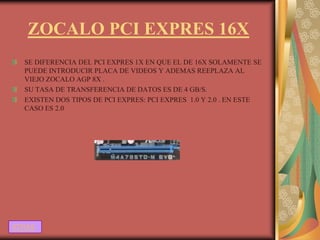 ZOCALO PCI EXPRES 16X
  SE DIFERENCIA DEL PCI EXPRES 1X EN QUE EL DE 16X SOLAMENTE SE
  PUEDE INTRODUCIR PLACA DE VIDEOS Y ADEMAS REEPLAZA AL
  VIEJO ZOCALO AGP 8X .
  SU TASA DE TRANSFERENCIA DE DATOS ES DE 4 GB/S.
  EXISTEN DOS TIPOS DE PCI EXPRES: PCI EXPRES 1.0 Y 2.0 . EN ESTE
  CASO ES 2.0




ATRAS
 