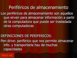 Periféricos de almacenamiento Los periféricos de almacenamiento son aquellos que sirven para almacenar información a partir de la computadora que puede ser trasladada  otras computadoras DEFINICIONES DE PERIFERICOS: Pen drive: periférico que nos permite almacenar info. y transportarla hay de muchas capacidades  