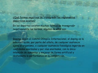 ¿Qué formas negativas de transgredir los reglamentos deportivos existen? En los deportes existen muchas formas de transgredir negativamente las normas, algunas de ellas son: Doping:  según el Comité Olímpico Internacional, el doping es la administración, por parte del atleta, de cualquier sustancia ajena al organismo, o cualquier sustancia fisiológica ingerida en cantidades anormales y por vías anormales, con la única intención de aumentar y mejorar de forma artificial y deshonesta la performance en la competición. 
