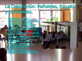 La Celebración: Pañoletas, Escudos y certificados. Las Pañoletas: Los niños y adolescentes que se han consagrado a la IAM y entonces a la misión Universal de la Iglesia llevan la pañoleta triangular de dos colores, blanco y amarillo, como la bandera papal. Otros distintivos son la bandera pontificia, el rosario misionero, una cruz misionera. Una de las posibilidades para entregar las insignias es: Dar el carnet después de dos meses de asistencia a los encuentros. El Escudo a los que han perseverado fielmente hasta los seis meses La Pañoleta, como significa un compromiso mayor se les brinda a quienes permanezcan en el movimiento por dos años. Todo esto se realiza en una celebración, con la presencia de las familias, la comunidad parroquial, etc. 