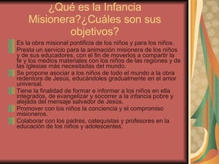 ¿Qué es la Infancia Misionera?¿Cuáles son sus objetivos? Es la obra misional pontificia de los niños y para los niños. Presta un servicio para la animación misionera de los niños y de sus educadores, con el fin de moverlos a compartir la fe y los medios materiales con los niños de las regiones y de las Iglesias más necesitadas del mundo. Se propone asociar a los niños de todo el mundo a la obra redentora de Jesús, educándoles gradualmente en el amor universal. Tiene la finalidad de formar e informar a los niños en ella integrados, de evangelizar y socorrer a la infancia pobre y alejada del mensaje salvador de Jesús. Promover con los niños la conciencia y el compromiso misioneros. Colaborar con los padres, catequistas y profesores en la educación de los niños y adolescentes. 