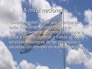 A nivel nacional…. También existen niños que, aunque no están formalmente vinculados a la Infancia Misionera, aprenden a conocer a Jesús y hacerle conocer a través de los servicios misioneros de las parroquias o escuelas. Un ejemplo es nuestro colegio. 