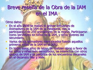 Breve reseña de la Obra de la IAM en el IMA Otros datos:  En el año 2006 se realizó el primer encuentro de Animadores de la IAM de la Patagonia, con la participación de 250 animadores de la región. Participaron como servidores ex niños de la IAM, y otros jóvenes del secundario. Varios de los animadores mencionados fueron aquellos primeros niños de la IAM en el 2002. En todos estos años de labor, se realizan obras a favor de los niños y niñas más necesitados, se interactúa con otros grupos de IAM y se participa de los encuentros decanales en el decanato Mar y Valle. 