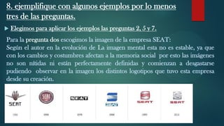 8. ejemplifique con algunos ejemplos por lo menos
tres de las preguntas.
 Elegimos para aplicar los ejemplos las preguntas 2, 5 y 7.
Para la pregunta dos escogimos la imagen de la empresa SEAT:
Según el autor en la evolución de La imagen mental esta no es estable, ya que
con los cambios y costumbres afectan a la memoria social por esto las imágenes
no son nítidas ni están perfectamente definidas y comienzan a desgastarse
pudiendo observar en la imagen los distintos logotipos que tuvo esta empresa
desde su creación.
 