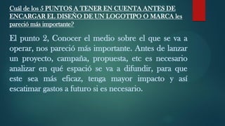Cuál de los 5 PUNTOS A TENER EN CUENTA ANTES DE
ENCARGAR EL DISEÑO DE UN LOGOTIPO O MARCA les
pareció más importante?
El punto 2, Conocer el medio sobre el que se va a
operar, nos pareció más importante. Antes de lanzar
un proyecto, campaña, propuesta, etc es necesario
analizar en qué espació se va a difundir, para que
este sea más eficaz, tenga mayor impacto y así
escatimar gastos a futuro si es necesario.
 