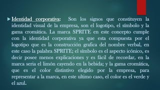  Identidad corporativa: Son los signos que constituyen la
identidad visual de la empresa, son el logotipo, el símbolo y la
gama cromática. La marca SPRITE en este concepto cumple
con la identidad corporativa ya que esta compuesta por el
logotipo que es la construcción grafica del nombre verbal, en
este caso la palabra SPRITE; el símbolo es el aspecto icónico, es
decir posee menos explicaciones y es fácil de recordar, en la
marca seria el limón cayendo en la bebida; y la gama cromática,
que es el color distintivo elegido por la empresa, para
representar a la marca, en este ultimo caso, el color es el verde y
el azul.
 