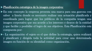  Planificación estratégica de la imagen corporativa:
 En este concepto la empresa presenta una marca para una gaseosa con
sabor a limón donde es necesario realizar una actuación planificada y
coordinada para lograr que los públicos de la compañía tengan una
imagen corporativa que sea acorde a los intereses y deseos de la entidad
y que facilite y posibilite el logro de sus objetivos. Esta Planificación esta
compuesta por:
 - La organización: el sujeto es el que define la estrategia, quien realizará
y planificará y dirigida toda la actividad para crear una determinada
imagen en función de su identidad como organización.
 